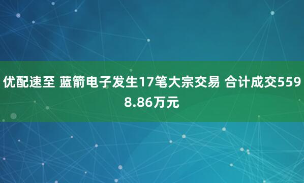 优配速至 蓝箭电子发生17笔大宗交易 合计成交5598.86万元