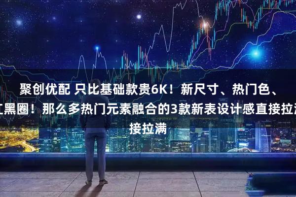 聚创优配 只比基础款贵6K！新尺寸、热门色、红黑圈！那么多热门元素融合的3款新表设计感直接拉满