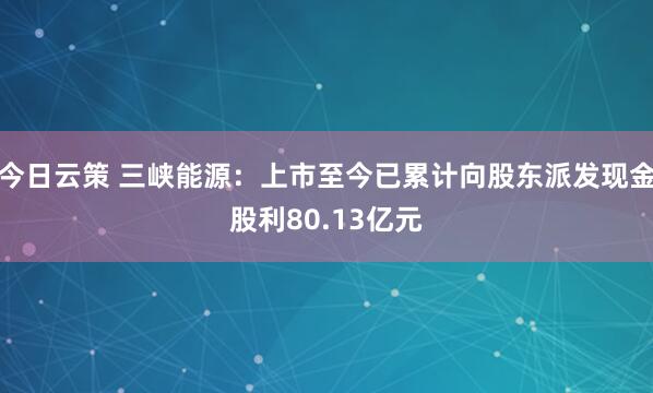 今日云策 三峡能源：上市至今已累计向股东派发现金股利80.13亿元
