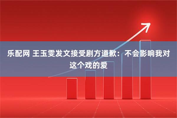 乐配网 王玉雯发文接受剧方道歉：不会影响我对这个戏的爱