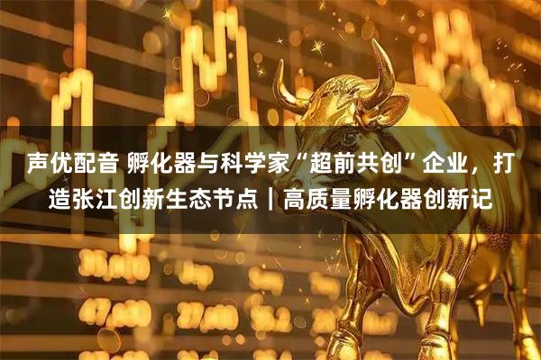 声优配音 孵化器与科学家“超前共创”企业，打造张江创新生态节点｜高质量孵化器创新记