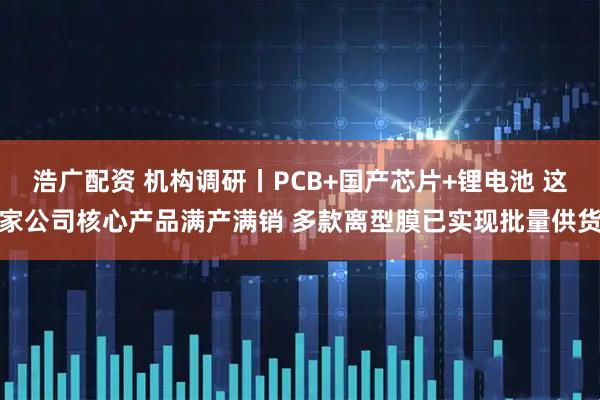 浩广配资 机构调研丨PCB+国产芯片+锂电池 这家公司核心产品满产满销 多款离型膜已实现批量供货