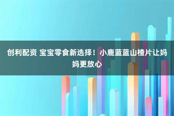 创利配资 宝宝零食新选择！小鹿蓝蓝山楂片让妈妈更放心