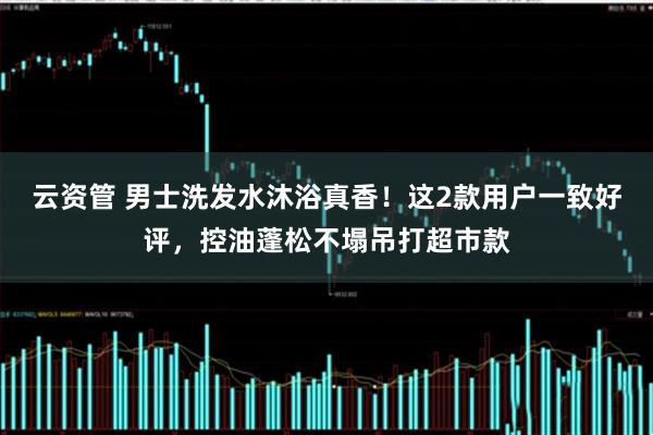 云资管 男士洗发水沐浴真香！这2款用户一致好评，控油蓬松不塌吊打超市款