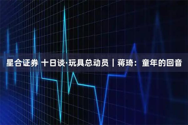 星合证券 十日谈·玩具总动员｜蒋琦：童年的回音