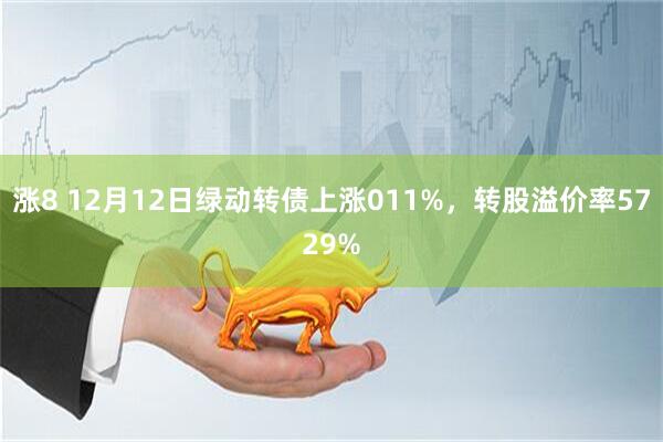 涨8 12月12日绿动转债上涨011%，转股溢价率5729%