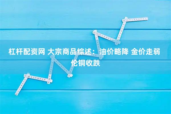 杠杆配资网 大宗商品综述：油价略降 金价走弱 伦铜收跌