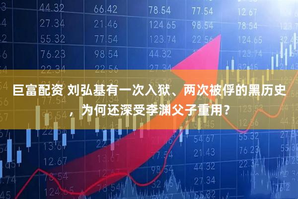 巨富配资 刘弘基有一次入狱、两次被俘的黑历史，为何还深受李渊父子重用？