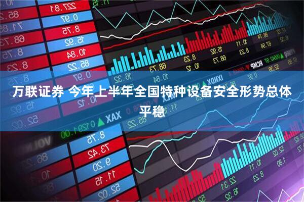 万联证券 今年上半年全国特种设备安全形势总体平稳