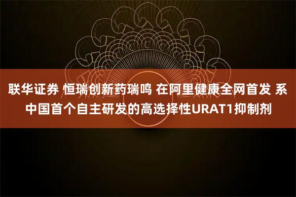 联华证券 恒瑞创新药瑞鸣 在阿里健康全网首发 系中国首个自主研发的高选择性URAT1抑制剂
