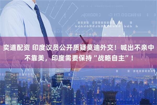 奕道配资 印度议员公开质疑莫迪外交！喊出不亲中不靠美，印度需要保持“战略自主”！